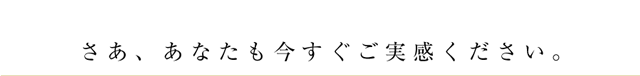 さあ、あなたも今すぐご実感ください。