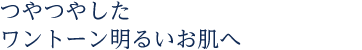 つやつやしたワントーン明るいお肌へ