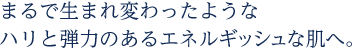 まるで生まれ変わったようなハリと弾力のあるエネルギッシュな肌へ。