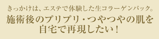 きっかけは、エステで体験した生コラーゲンパック。施術後のプリプリ・つやつやの肌を自宅で再現したい！