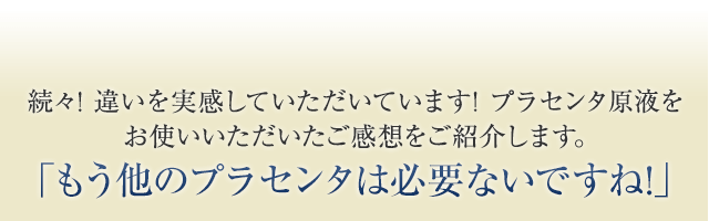 続々! 違いを実感していただいています! プラセンタ原液をお使いいただいたご感想をご紹介します。「もう他のプラセンタは必要ないですね!」